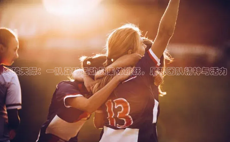 龙八国际app官方下载百度手机卫士突破天际：一队足球运动员集体跳跃，展现团队精神与活力