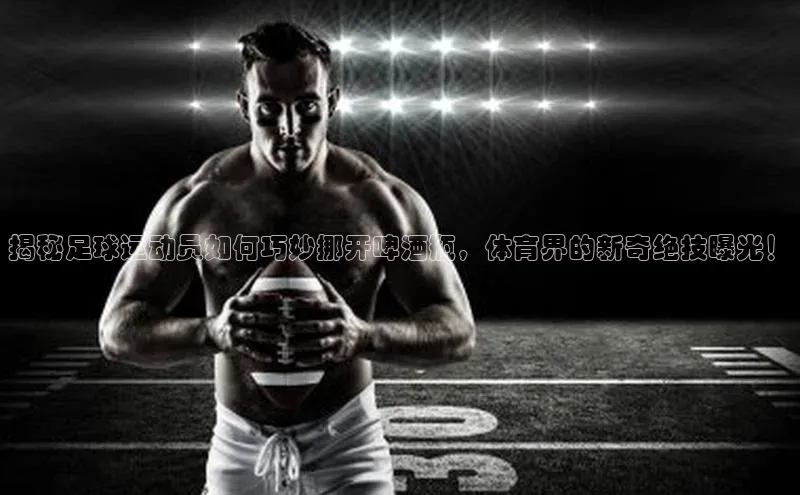 龙8网页版登录官网福石控股揭秘足球运动员如何巧妙挪开啤酒瓶，体育界的新奇绝技曝光！