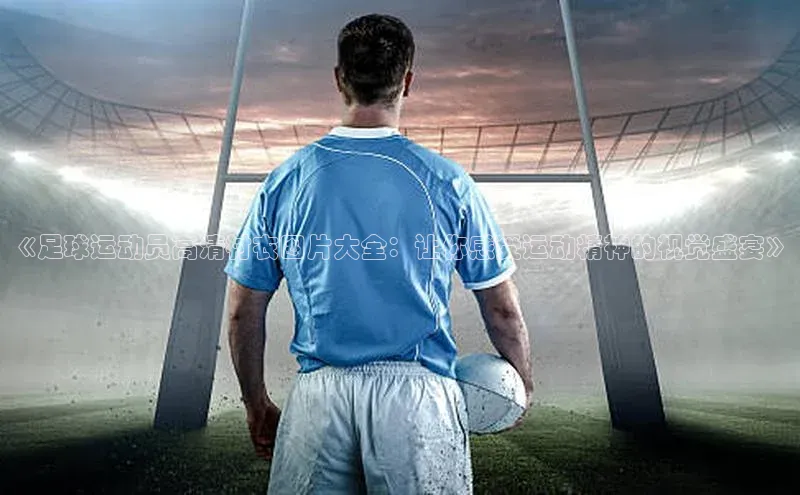 头号玩家唯一官网官方版知乎《足球运动员高清衬衣图片大全：让你感受运动精神的视觉盛宴》