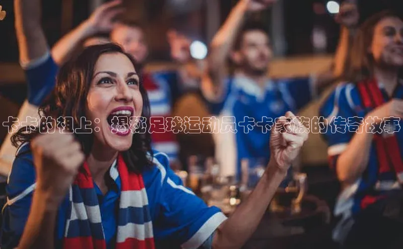 头号玩家官网登录百度翻译卡卡的祖上：揭秘足球运动员卡卡家族的传奇故事