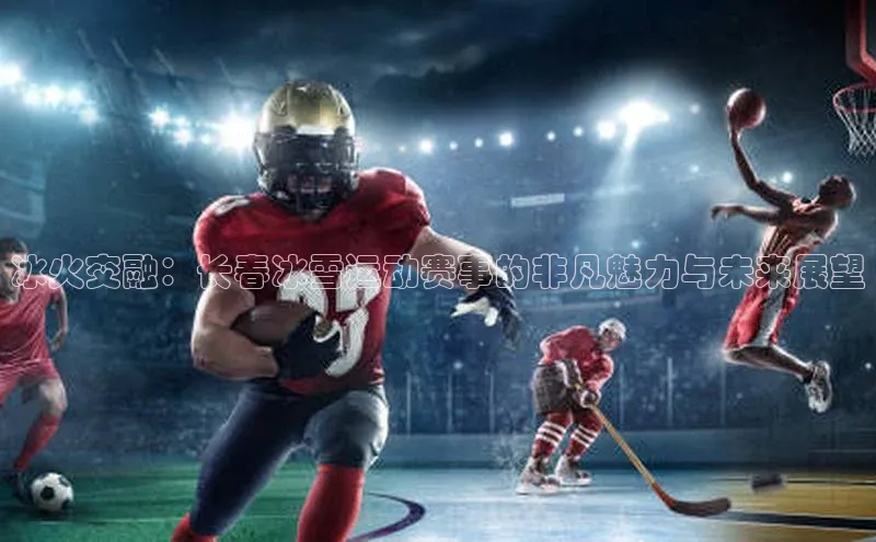 头号玩家官方网站京东冰火交融：长春冰雪运动赛事的非凡魅力与未来展望