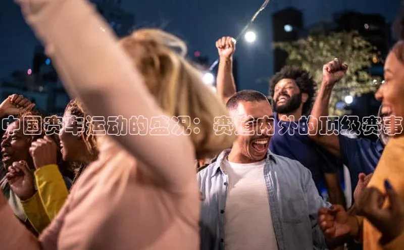中国赛车运动的盛况：赛道内外的顶级赛事